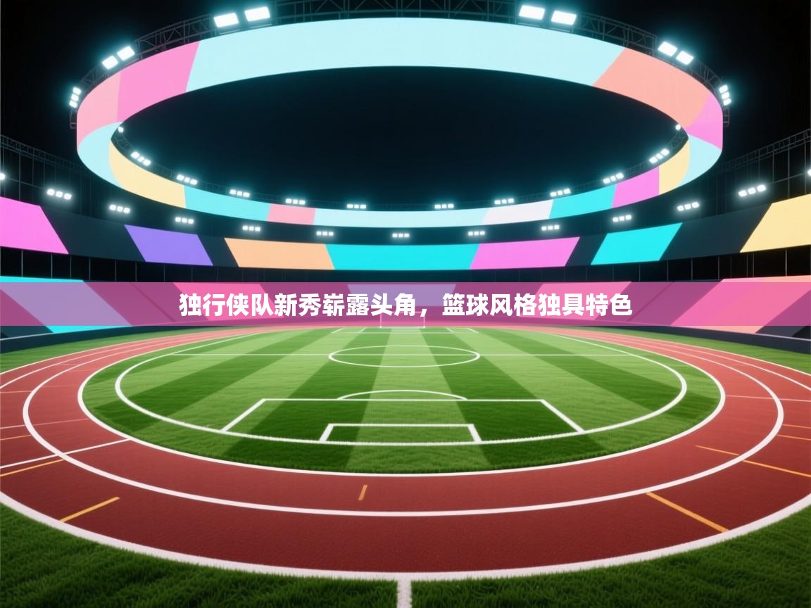 独行侠队新秀崭露头角，篮球风格独具特色