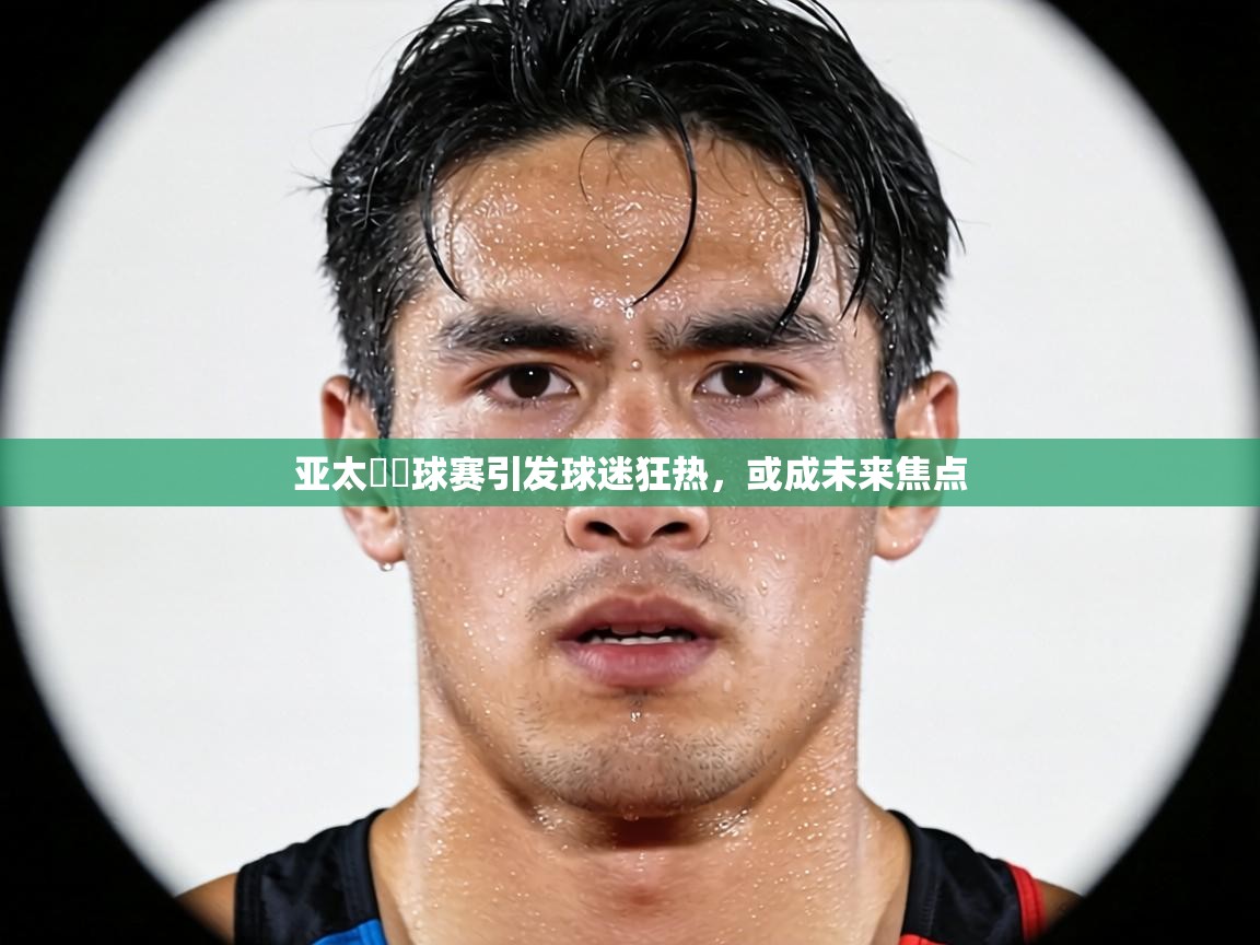 亚太盃籃球赛引发球迷狂热，或成未来焦点  第2张